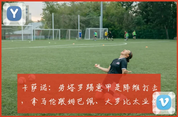 卡萨诺：劳塔罗踢意甲是降维打击，拿马伦跟姆巴佩、大罗比太业余