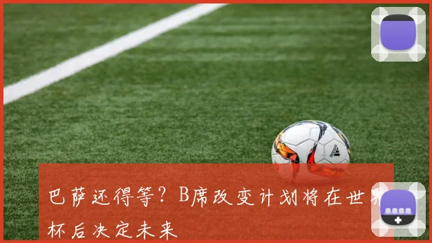 巴萨还得等？B席改变计划将在世界杯后决定未来