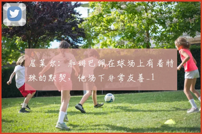 居莱尔：和姆巴佩在球场上有着特殊的默契，他场下非常友善_1