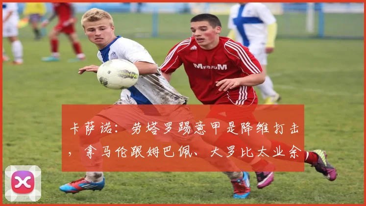 卡萨诺：劳塔罗踢意甲是降维打击，拿马伦跟姆巴佩、大罗比太业余