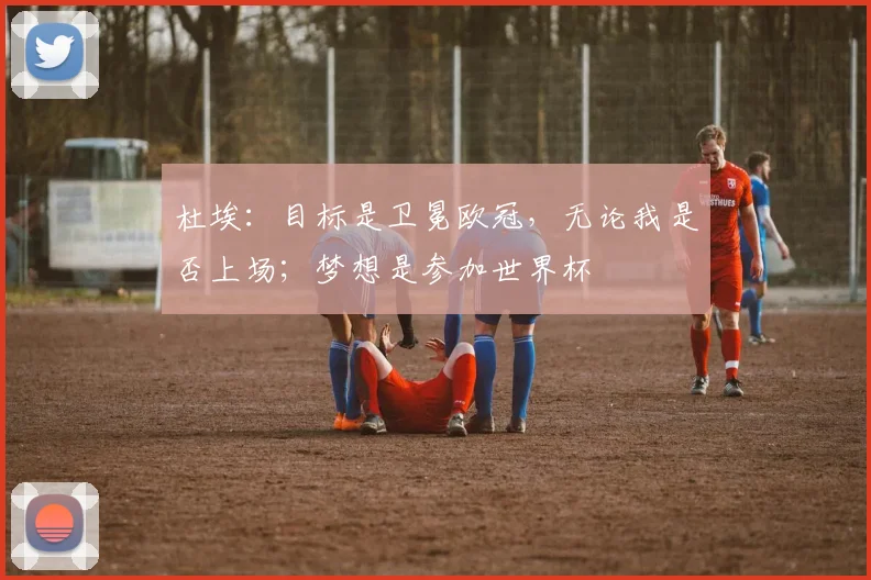 杜埃：目标是卫冕欧冠，无论我是否上场；梦想是参加世界杯