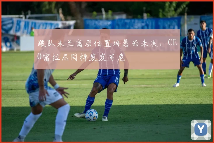 跟队米兰高层位置均悬而未决，CEO富拉尼同样岌岌可危