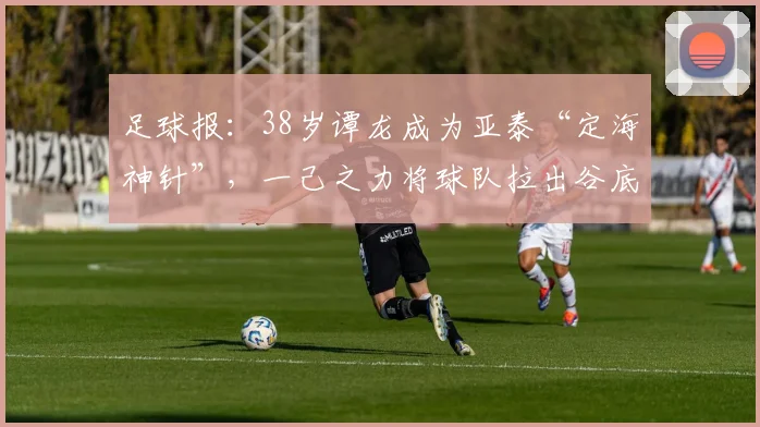 足球报：38岁谭龙成为亚泰“定海神针”，一己之力将球队拉出谷底