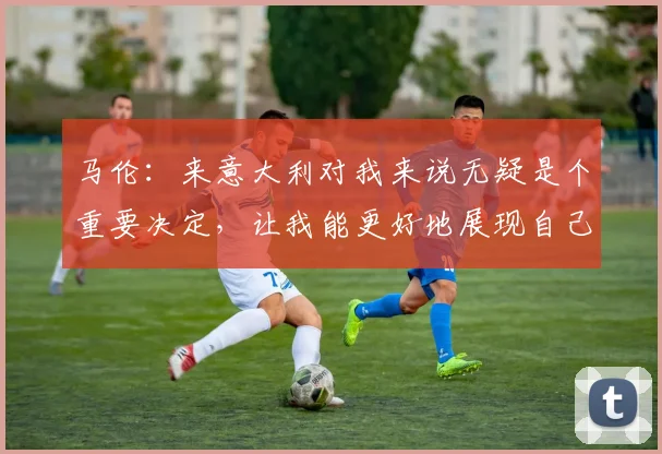 马伦：来意大利对我来说无疑是个重要决定，让我能更好地展现自己